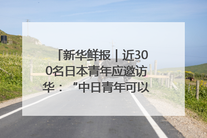 新华鲜报｜近300名日本青年应邀访华：“中日青年可以创造更好的未来”