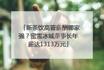 新茶饮高管薪酬哪家强？蜜雪冰城董事长年薪达1313万元