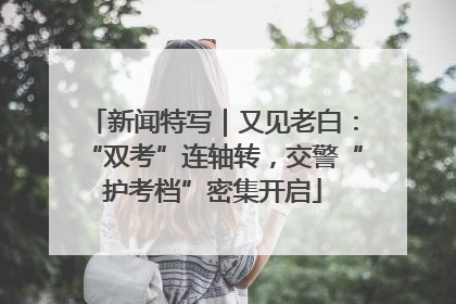 新闻特写｜又见老白：“双考”连轴转，交警“护考档”密集开启