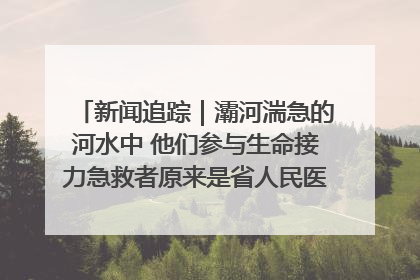 新闻追踪｜灞河湍急的河水中 他们参与生命接力急救者原来是省人民医院00后男护士