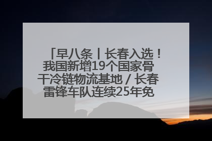 早八条丨长春入选！我国新增19个国家骨干冷链物流基地／长春雷锋车队连续25年免费接送考生