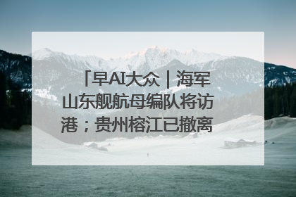 早AI大众｜海军山东舰航母编队将访港；贵州榕江已撤离转移群众超4万人