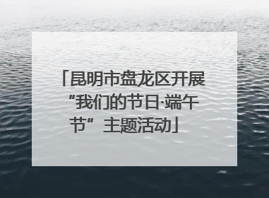 昆明市盘龙区开展“我们的节日·端午节”主题活动