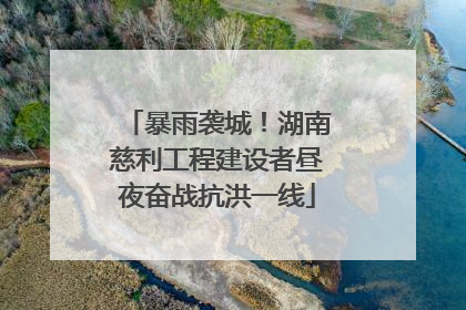 暴雨袭城！湖南慈利工程建设者昼夜奋战抗洪一线