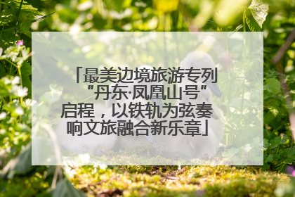 最美边境旅游专列“丹东·凤凰山号”启程，以铁轨为弦奏响文旅融合新乐章