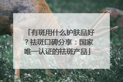 有斑用什么护肤品好？祛斑口碑分享：国家唯一认证的祛斑产品