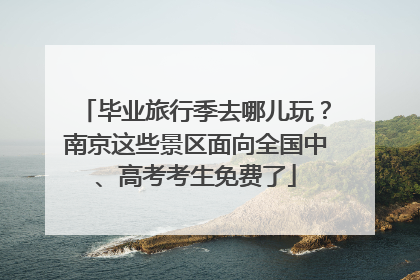 毕业旅行季去哪儿玩？南京这些景区面向全国中、高考考生免费了