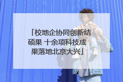 校地企协同创新结硕果 十余项科技成果落地北京大兴