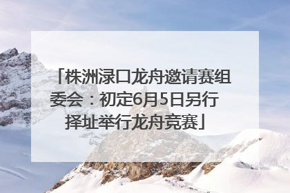 株洲渌口龙舟邀请赛组委会：初定6月5日另行择址举行龙舟竞赛