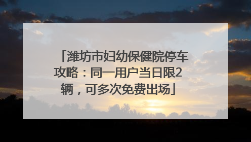 潍坊市妇幼保健院停车攻略：同一用户当日限2辆，可多次免费出场