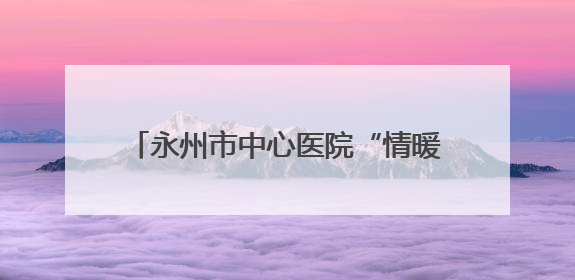永州市中心医院“情暖童心，快乐六一”健康教育促进活动圆满举办