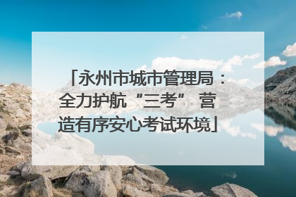 永州市城市管理局：全力护航“三考” 营造有序安心考试环境