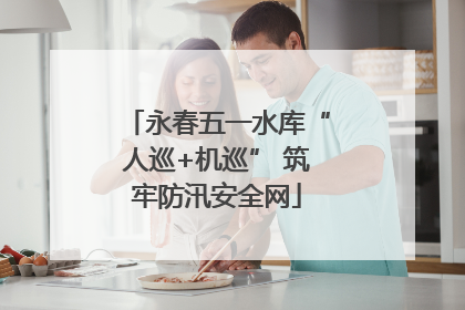 永春五一水库“人巡+机巡” 筑牢防汛安全网