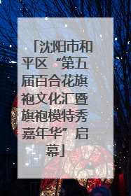 沈阳市和平区“第五届百合花旗袍文化汇暨旗袍模特秀嘉年华”启幕