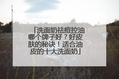 洗面奶祛痘控油哪个牌子好？好皮肤的秘诀！适合油皮的十大洗面奶
