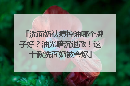洗面奶祛痘控油哪个牌子好？油光暗沉退散！这十款洗面奶被夸爆