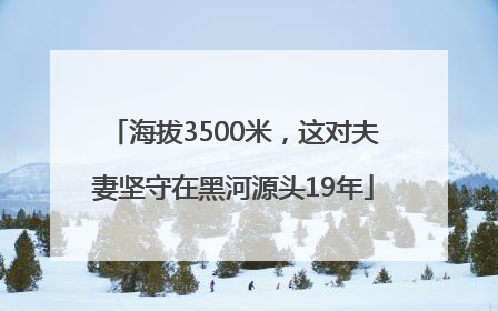 海拔3500米，这对夫妻坚守在黑河源头19年