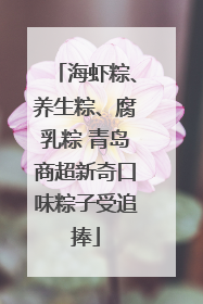 海虾粽、养生粽、腐乳粽 青岛商超新奇口味粽子受追捧