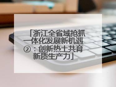浙江全省域抢抓一体化发展新机遇②：创新热土共育新质生产力
