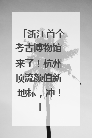 浙江首个考古博物馆来了！杭州顶流颜值新地标，冲！
