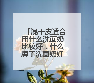 混干皮适合用什么洗面奶比较好，什么牌子洗面奶好值得选购！