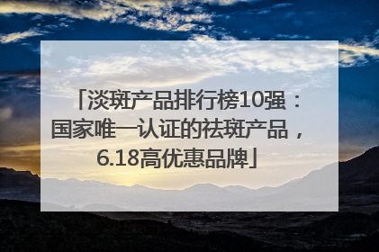 淡斑产品排行榜10强：国家唯一认证的祛斑产品，6.18高优惠品牌