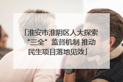 淮安市淮阴区人大探索“三全”监督机制 推动民生项目落地见效