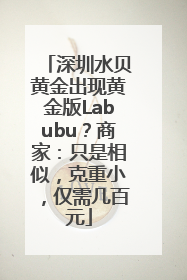 深圳水贝黄金出现黄金版Labubu？商家：只是相似，克重小，仅需几百元