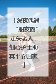 深夜偶遇“朋友圈”走失老人，细心护士助其平安归家