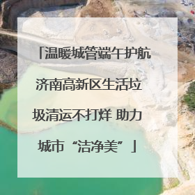 温暖城管端午护航 济南高新区生活垃圾清运不打烊 助力城市“洁净美”