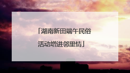 湖南新田端午民俗活动增进邻里情