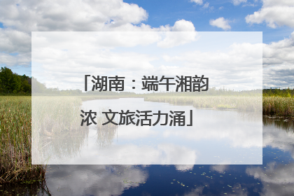 湖南：端午湘韵浓 文旅活力涌