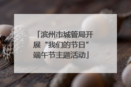 滨州市城管局开展“我们的节日”端午节主题活动