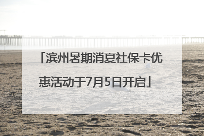 滨州暑期消夏社保卡优惠活动于7月5日开启