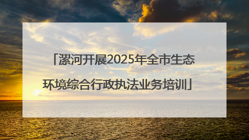 漯河开展2025年全市生态环境综合行政执法业务培训