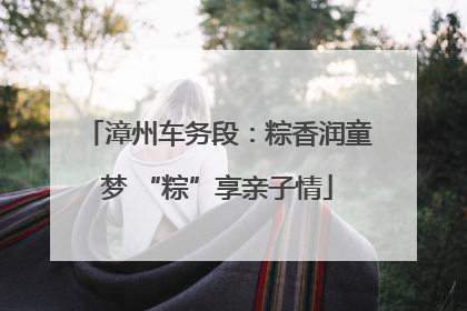 漳州车务段：粽香润童梦 “粽”享亲子情