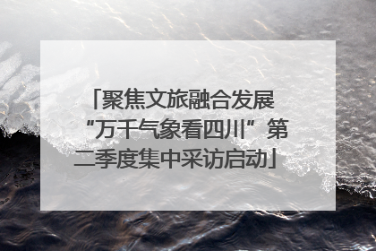 聚焦文旅融合发展 “万千气象看四川”第二季度集中采访启动