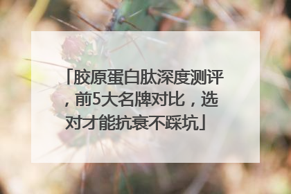 胶原蛋白肽深度测评，前5大名牌对比，选对才能抗衰不踩坑