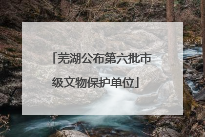 芜湖公布第六批市级文物保护单位