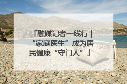 融媒记者一线行｜“家庭医生”成为居民健康“守门人”