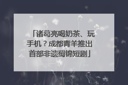 诸葛亮喝奶茶、玩手机？成都青羊推出首部非遗蜀锦短剧