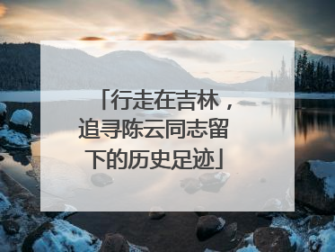 行走在吉林，追寻陈云同志留下的历史足迹