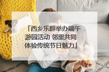 西乡乐群举办端午游园活动 邻里共同体验传统节日魅力