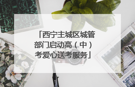 西宁主城区城管部门启动高（中）考爱心送考服务