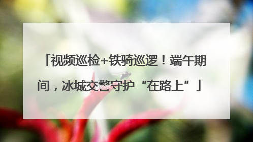 视频巡检+铁骑巡逻！端午期间，冰城交警守护“在路上”