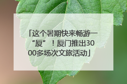 这个暑期快来畅游一“厦”！厦门推出3000多场次文旅活动