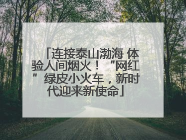 连接泰山渤海 体验人间烟火！“网红”绿皮小火车，新时代迎来新使命