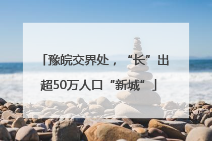 豫皖交界处，“长”出超50万人口“新城”