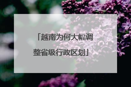 越南为何大幅调整省级行政区划