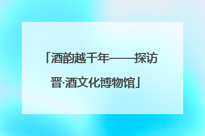 酒韵越千年——探访晋·酒文化博物馆